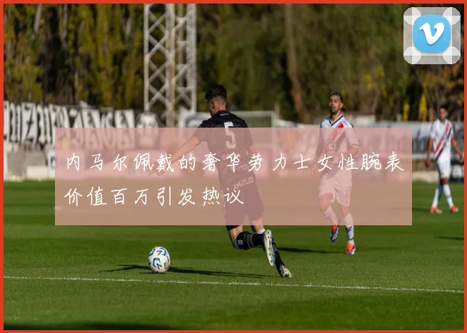 内马尔佩戴的奢华劳力士女性腕表价值百万引发热议