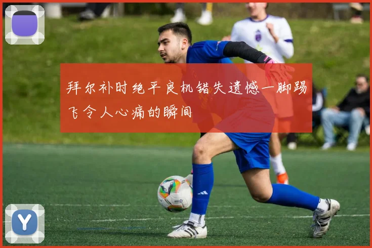 拜尔补时绝平良机错失遗憾一脚踢飞令人心痛的瞬间