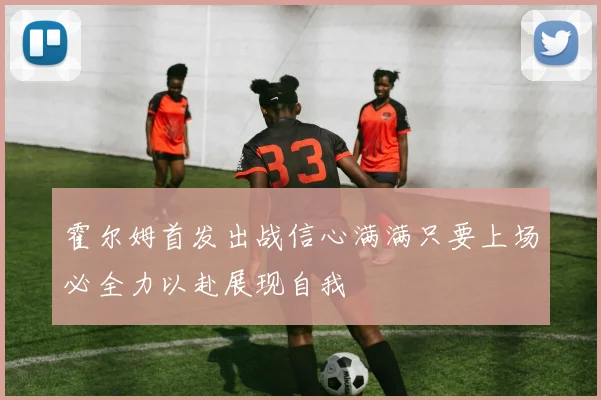 霍尔姆首发出战信心满满只要上场必全力以赴展现自我