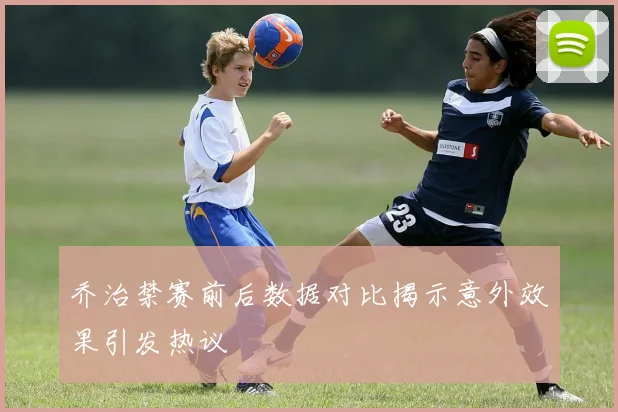 乔治禁赛前后数据对比揭示意外效果引发热议