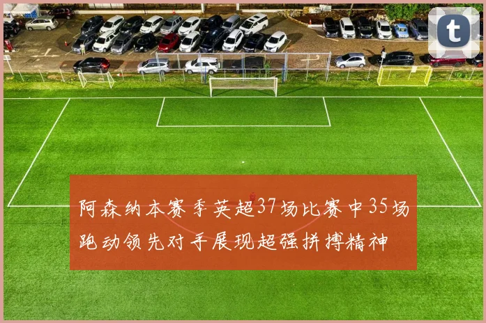 阿森纳本赛季英超37场比赛中35场跑动领先对手展现超强拼搏精神