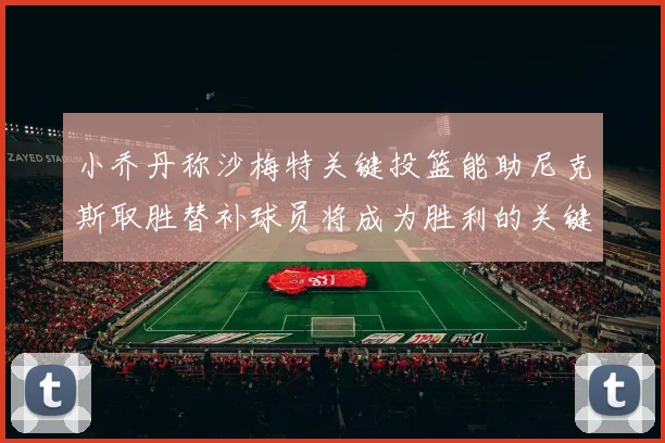 小乔丹称沙梅特关键投篮能助尼克斯取胜替补球员将成为胜利的关键因素