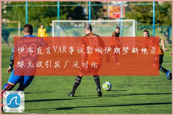 伊布直言VAR争议影响伊朗梦断绝杀球无效引发广泛讨论