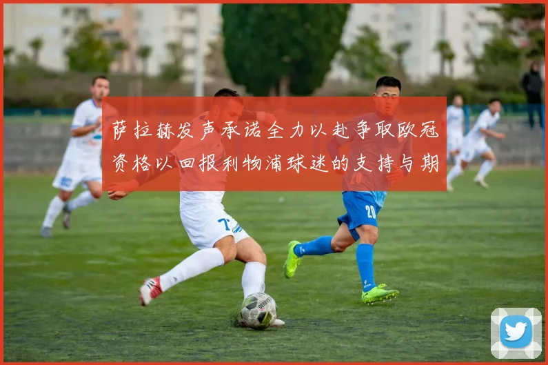 萨拉赫发声承诺全力以赴争取欧冠资格以回报利物浦球迷的支持与期待
