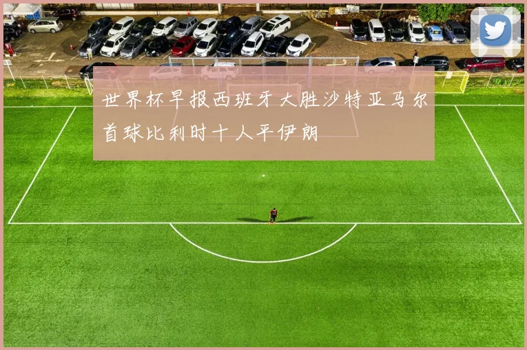 世界杯早报西班牙大胜沙特亚马尔首球比利时十人平伊朗