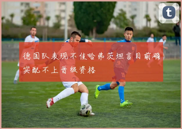 德国队表现不佳哈弗茨坦言目前确实配不上晋级资格