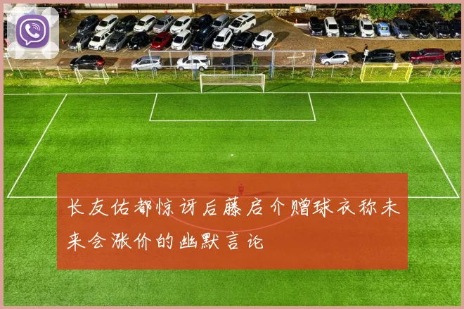 长友佑都惊讶后藤启介赠球衣称未来会涨价的幽默言论