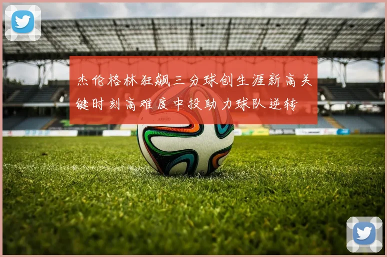 杰伦格林狂飙三分球创生涯新高关键时刻高难度中投助力球队逆转