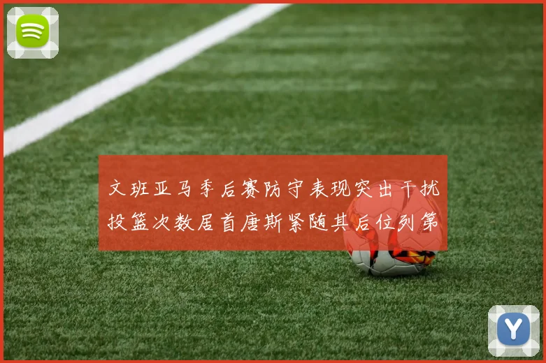 文班亚马季后赛防守表现突出干扰投篮次数居首唐斯紧随其后位列第五
