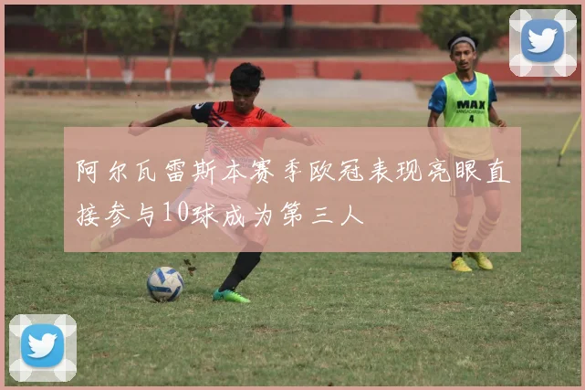 阿尔瓦雷斯本赛季欧冠表现亮眼直接参与10球成为第三人