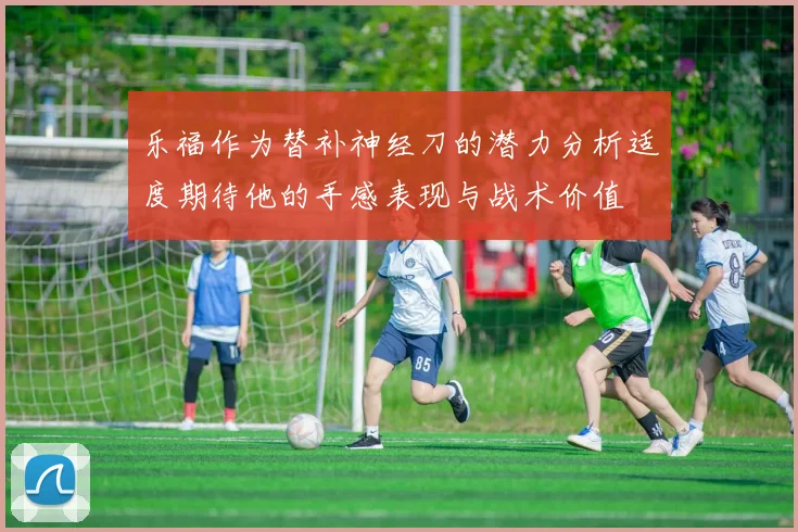 乐福作为替补神经刀的潜力分析适度期待他的手感表现与战术价值