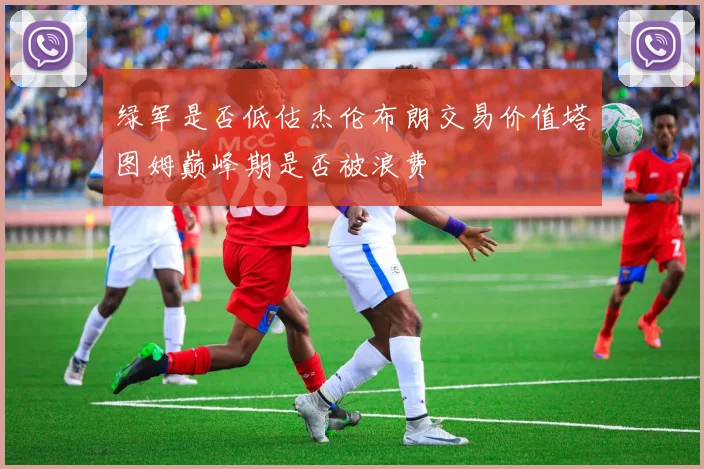 绿军是否低估杰伦布朗交易价值塔图姆巅峰期是否被浪费