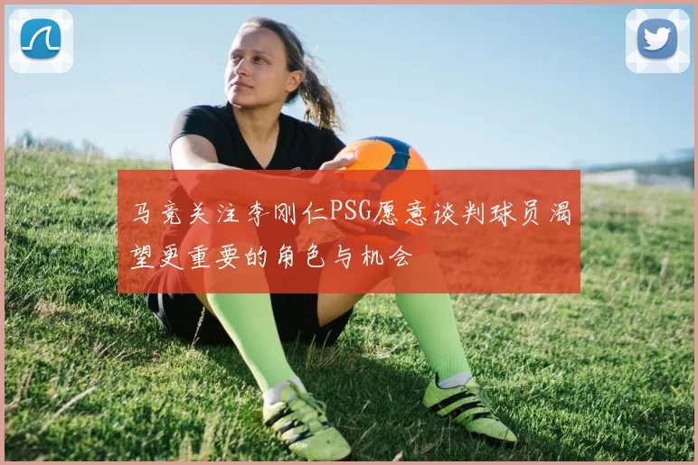 马竞关注李刚仁PSG愿意谈判球员渴望更重要的角色与机会