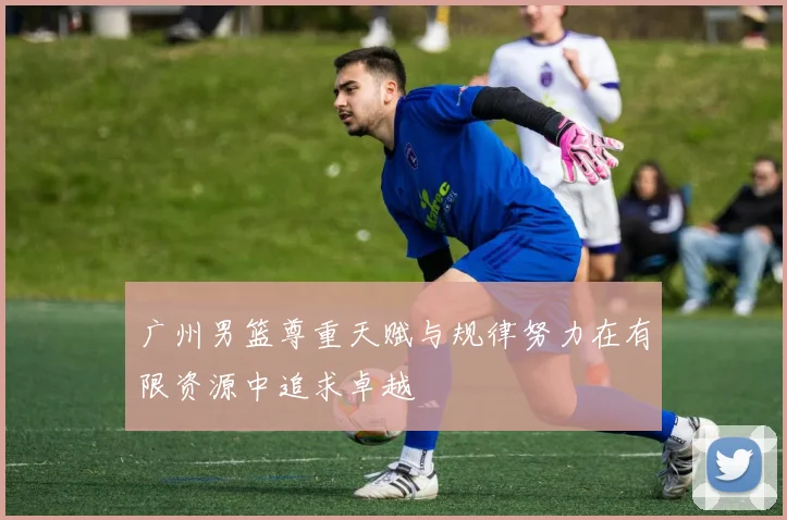 广州男篮尊重天赋与规律努力在有限资源中追求卓越